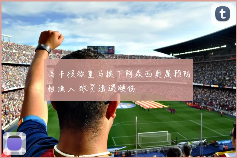 马卡报称皇马换下阿森西奥属预防性换人 球员遭遇硬伤