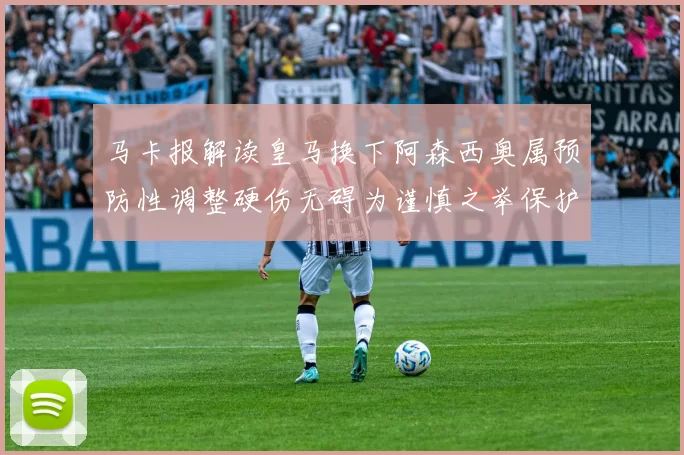 马卡报解读皇马换下阿森西奥属预防性调整硬伤无碍为谨慎之举保护球员